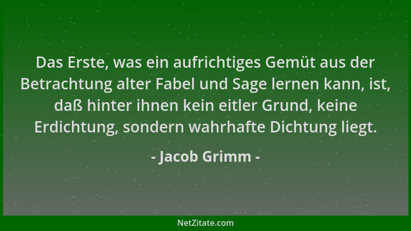 Jacob Grimm - Das Erste, was ein aufrichtiges Gemüt aus der Betrachtung alter Fabel und Sage lernen kann, ist, daß hinter i...