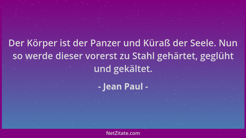 Jean Paul - Der Körper ist der Panzer und Küraß der Seele. Nun so werde dieser vorerst zu Stahl gehärtet, geglüht und gekäl...