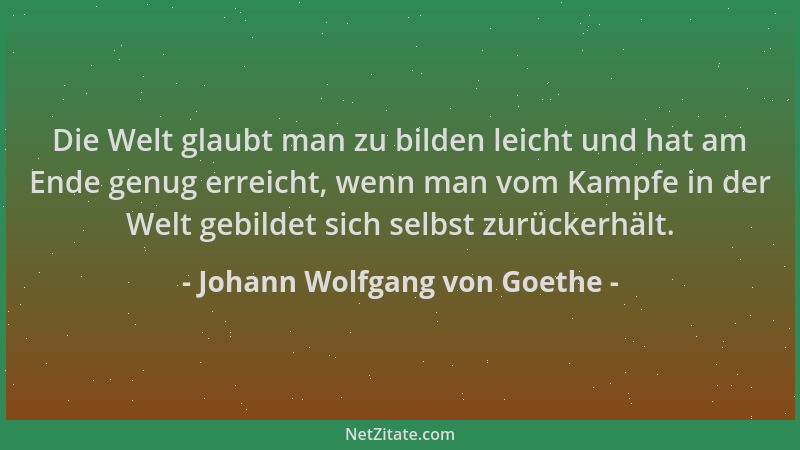 Johann Wolfgang von Goethe - Die Welt glaubt man zu bilden leicht und hat am Ende genug erreicht, wenn man vom Kampfe in de...