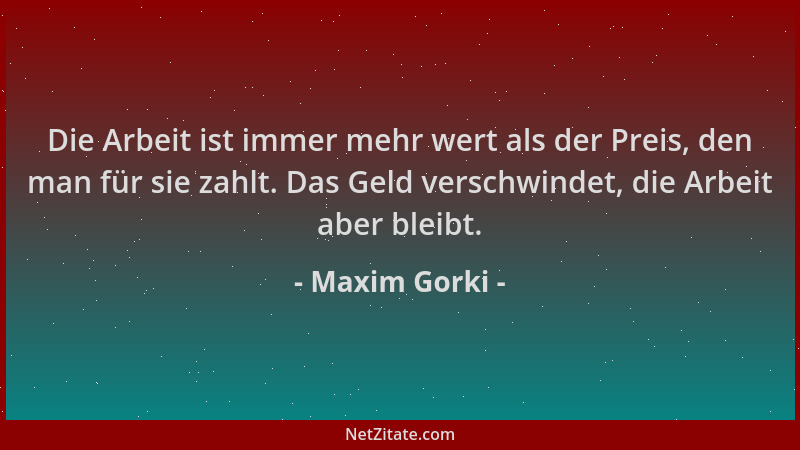 Maxim Gorki - Die Arbeit ist immer mehr wert als der Preis, den man für sie zahlt. Das Geld verschwindet, die Arbeit aber b...