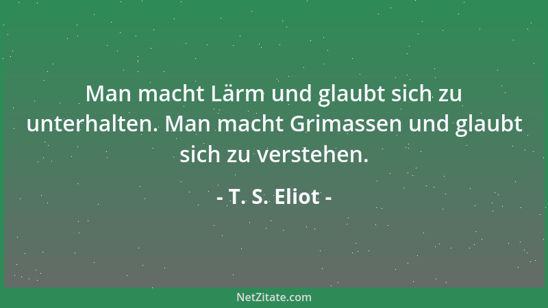 T. S. Eliot - Man macht Lärm und glaubt sich zu unterhalten. Man macht Grimassen und glaubt sich zu verstehen....