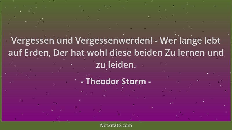Theodor Storm - Vergessen und Vergessenwerden! - Wer lange lebt auf Erden, Der hat wohl diese beiden Zu lernen und zu leide...