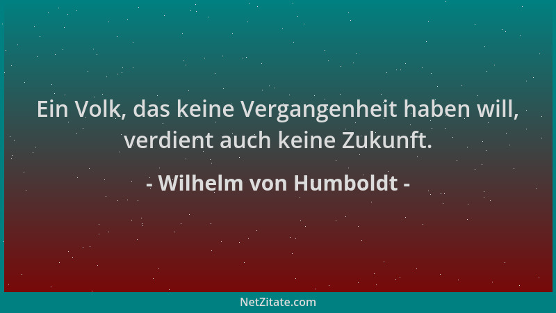 Wilhelm von Humboldt - Ein Volk, das keine Vergangenheit haben will, verdient auch keine Zukunft....