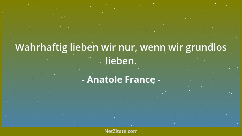 Anatole France - Wahrhaftig lieben wir nur, wenn wir grundlos lieben....