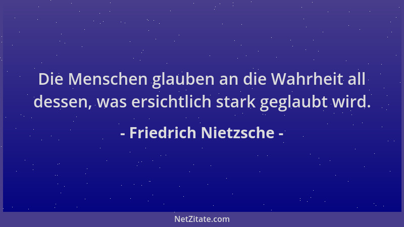 Friedrich Nietzsche - Die Menschen glauben an die Wahrheit all dessen, was ersichtlich stark geglaubt wird....