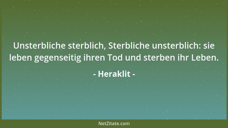 Heraklit - Unsterbliche sterblich, Sterbliche unsterblich: sie leben gegenseitig ihren Tod und sterben ihr Leben....