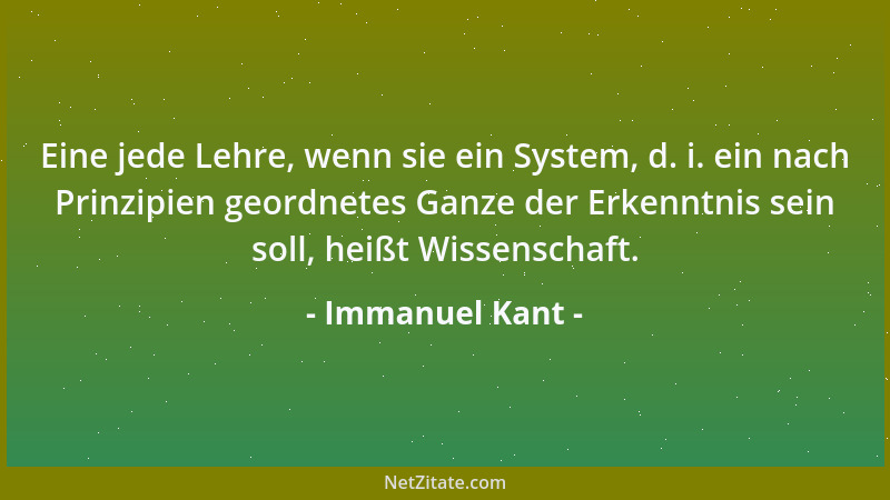 Immanuel Kant - Eine jede Lehre, wenn sie ein System, d. i. ein nach Prinzipien geordnetes Ganze der Erkenntnis sein soll,...