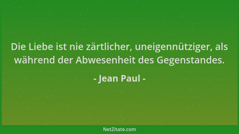 Jean Paul - Die Liebe ist nie zärtlicher, uneigennütziger, als während der Abwesenheit des Gegenstandes....