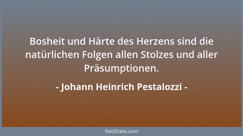 Johann Heinrich Pestalozzi - Bosheit und Härte des Herzens sind die natürlichen Folgen allen Stolzes und aller Präsumptione...