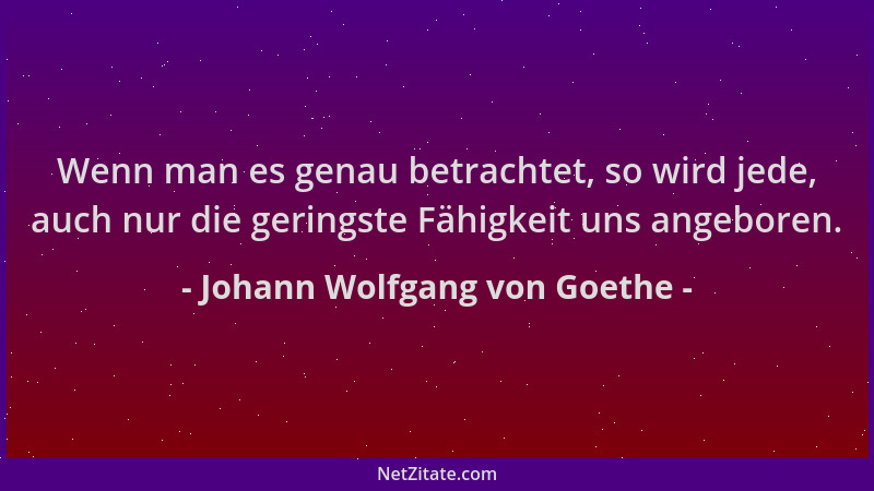 Johann Wolfgang von Goethe - Wenn man es genau betrachtet, so wird jede, auch nur die geringste Fähigkeit uns angeboren....
