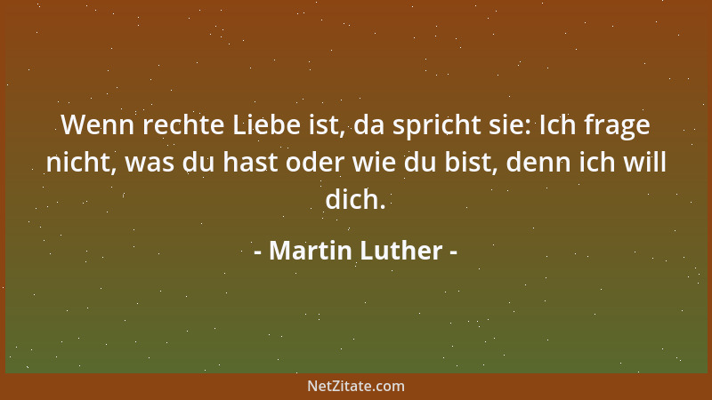 Martin Luther - Wenn rechte Liebe ist, da spricht sie: Ich frage nicht, was du hast oder wie du bist, denn ich will dich....