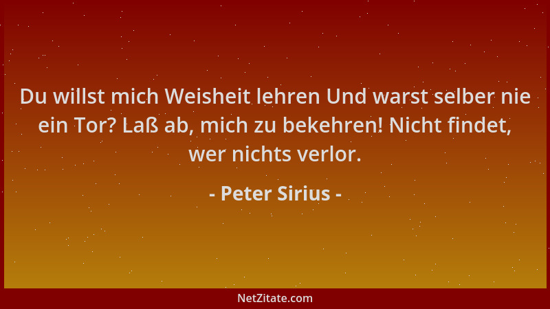 Peter Sirius - Du willst mich Weisheit lehren Und warst selber nie ein Tor? Laß ab, mich zu bekehren! Nicht findet, wer nic...