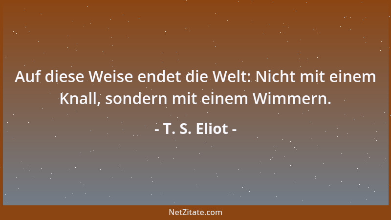 T. S. Eliot - Auf diese Weise endet die Welt: Nicht mit einem Knall, sondern mit einem Wimmern....
