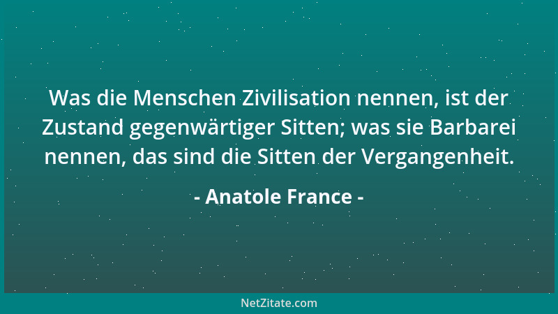 Anatole France - Was die Menschen Zivilisation nennen, ist der Zustand gegenwärtiger Sitten; was sie Barbarei nennen, das s...