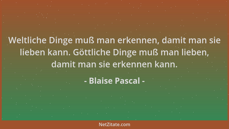 Blaise Pascal - Weltliche Dinge muß man erkennen, damit man sie lieben kann. Göttliche Dinge muß man lieben, damit man sie...