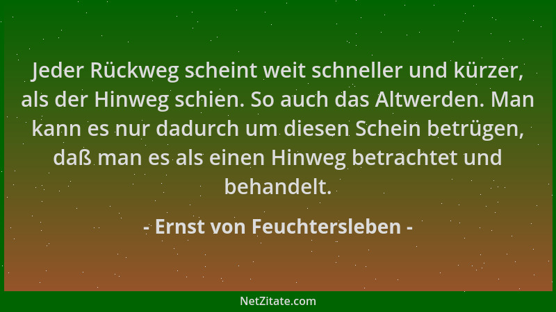 Ernst von Feuchtersleben - Jeder Rückweg scheint weit schneller und kürzer, als der Hinweg schien. So auch das Altwerden. M...