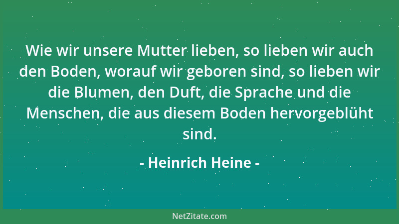 Heinrich Heine - Wie wir unsere Mutter lieben, so lieben wir auch den Boden, worauf wir geboren sind, so lieben wir die Blu...