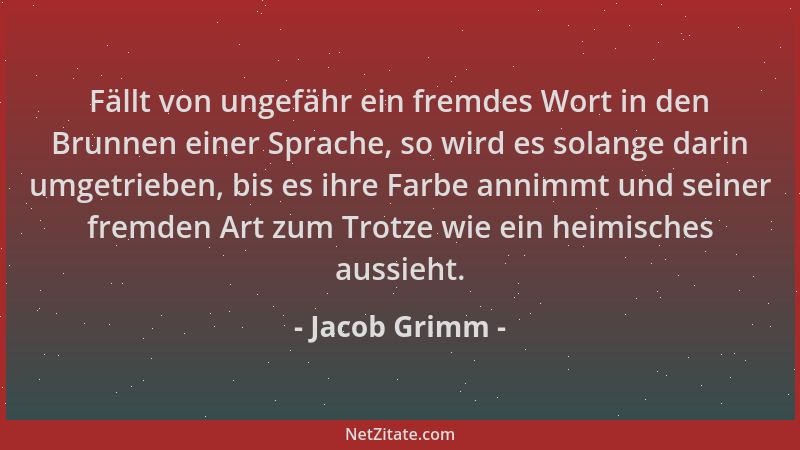 Jacob Grimm - Fällt von ungefähr ein fremdes Wort in den Brunnen einer Sprache, so wird es solange darin umgetrieben, bis e...