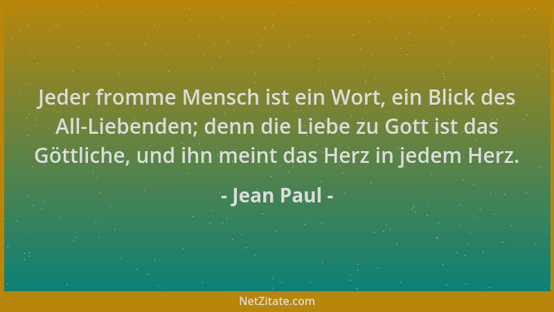 Jean Paul - Jeder fromme Mensch ist ein Wort, ein Blick des All-Liebenden; denn die Liebe zu Gott ist das Göttliche, und ih...