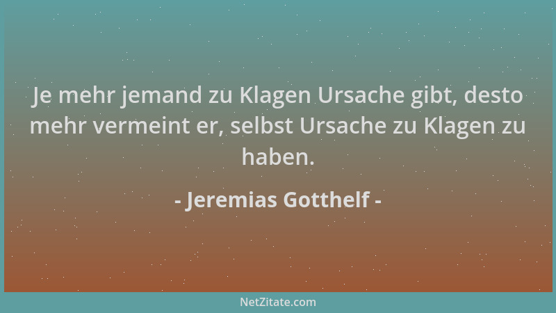 Jeremias Gotthelf - Je mehr jemand zu Klagen Ursache gibt, desto mehr vermeint er, selbst Ursache zu Klagen zu haben....