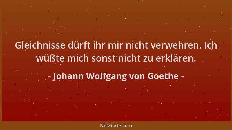 Johann Wolfgang von Goethe - Gleichnisse dürft ihr mir nicht verwehren. Ich wüßte mich sonst nicht zu erklären....