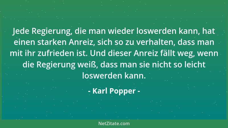 Karl Popper - Jede Regierung, die man wieder loswerden kann, hat einen starken Anreiz, sich so zu verhalten, dass man mit i...