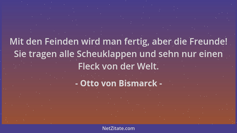 Otto von Bismarck - Mit den Feinden wird man fertig, aber die Freunde! Sie tragen alle Scheuklappen und sehn nur einen Flec...
