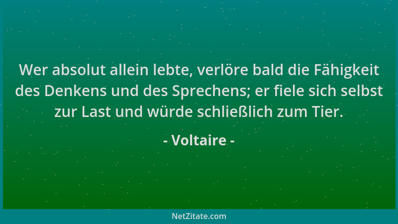 Voltaire - Wer absolut allein lebte, verlöre bald die Fähigkeit des Denkens und des Sprechens; er fiele sich selbst zur Las...