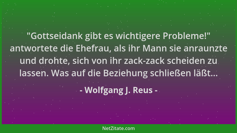 Wolfgang J. Reus -  "Gottseidank gibt es wichtigere Probleme! " antwortete die Ehefrau, als ihr Mann sie anraunzte und drohte...