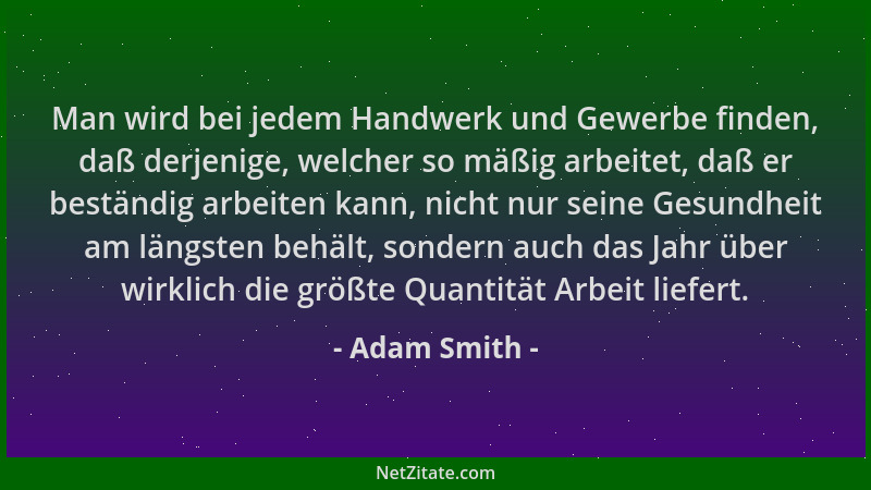 Adam Smith - Man wird bei jedem Handwerk und Gewerbe finden, daß derjenige, welcher so mäßig arbeitet, daß er beständig arb...