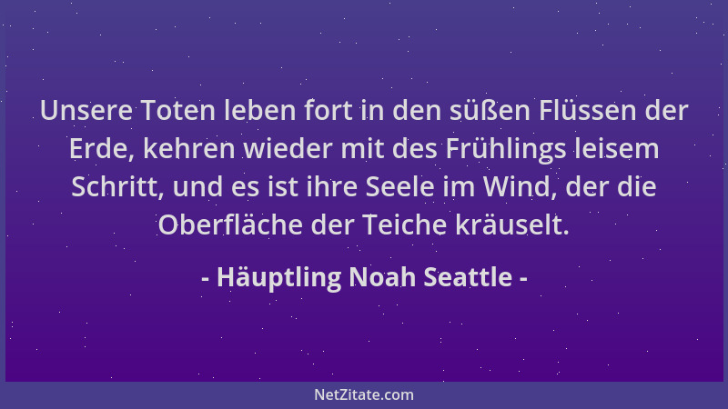 Häuptling Noah Seattle - Unsere Toten leben fort in den süßen Flüssen der Erde, kehren wieder mit des Frühlings leisem Schr...