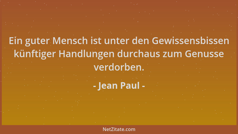 Jean Paul - Ein guter Mensch ist unter den Gewissensbissen künftiger Handlungen durchaus zum Genusse verdorben....