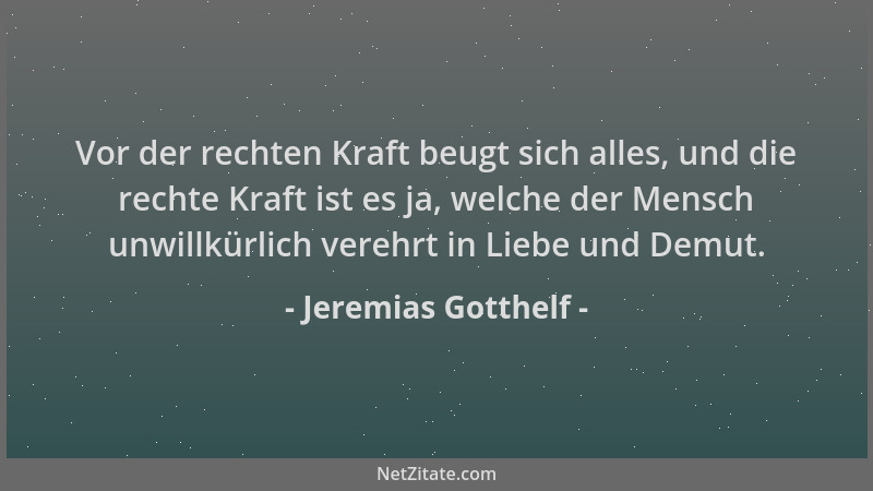 Jeremias Gotthelf - Vor der rechten Kraft beugt sich alles, und die rechte Kraft ist es ja, welche der Mensch unwillkürlich...