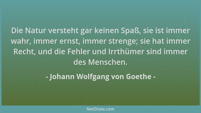 Johann Wolfgang von Goethe - Die Natur versteht gar keinen Spaß, sie ist immer wahr, immer ernst, immer strenge; sie hat im...