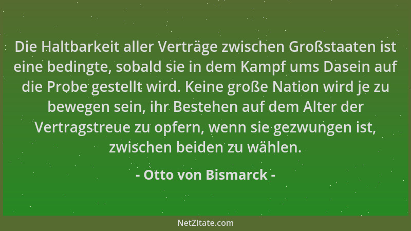 Otto von Bismarck - Die Haltbarkeit aller Verträge zwischen Großstaaten ist eine bedingte, sobald sie in dem Kampf ums Dase...