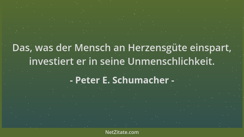 Peter E. Schumacher - Das, was der Mensch an Herzensgüte einspart, investiert er in seine Unmenschlichkeit....