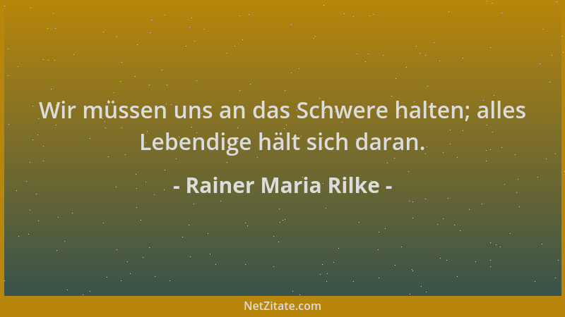 Rainer Maria Rilke - Wir müssen uns an das Schwere halten; alles Lebendige hält sich daran....