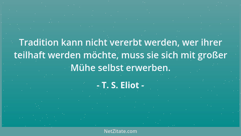T. S. Eliot - Tradition kann nicht vererbt werden, wer ihrer teilhaft werden möchte, muss sie sich mit großer Mühe selbst e...