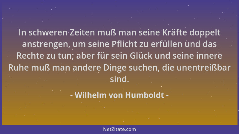 Wilhelm von Humboldt - In schweren Zeiten muß man seine Kräfte doppelt anstrengen, um seine Pflicht zu erfüllen und das Rec...