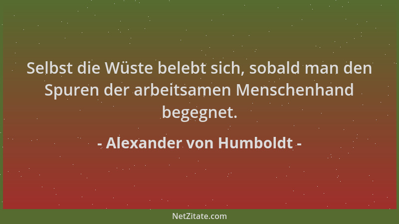 Alexander von Humboldt - Selbst die Wüste belebt sich, sobald man den Spuren der arbeitsamen Menschenhand begegnet....