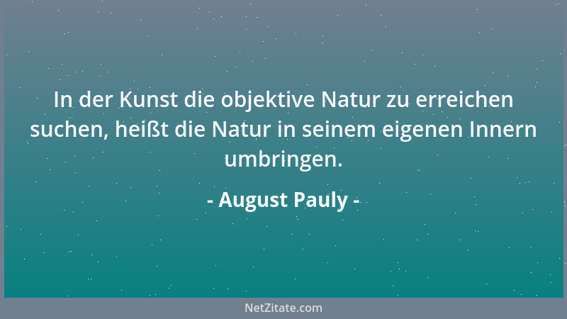 August Pauly - In der Kunst die objektive Natur zu erreichen suchen, heißt die Natur in seinem eigenen Innern umbringen....