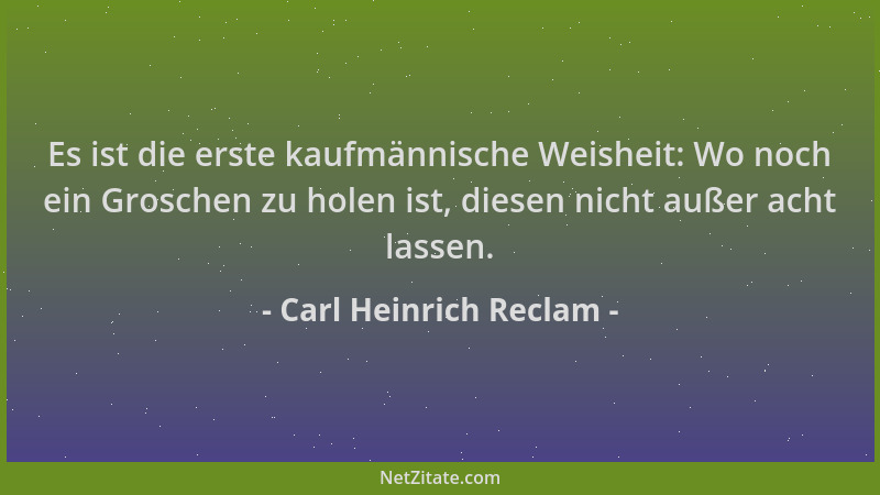 Carl Heinrich Reclam - Es ist die erste kaufmännische Weisheit: Wo noch ein Groschen zu holen ist, diesen nicht außer acht...