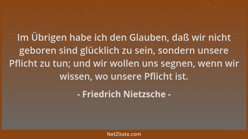 Friedrich Nietzsche - Im Übrigen habe ich den Glauben, daß wir nicht geboren sind glücklich zu sein, sondern unsere Pflicht...