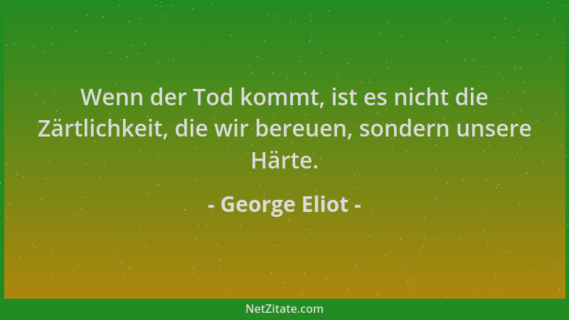 George Eliot - Wenn der Tod kommt, ist es nicht die Zärtlichkeit, die wir bereuen, sondern unsere Härte....