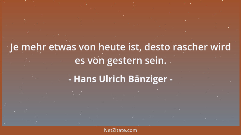 Hans Ulrich Bänziger - Je mehr etwas von heute ist, desto rascher wird es von gestern sein....