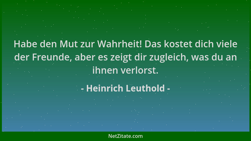 Heinrich Leuthold - Habe den Mut zur Wahrheit! Das kostet dich viele der Freunde, aber es zeigt dir zugleich, was du an ihn...