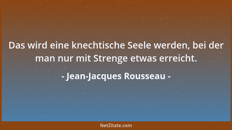 Jean-Jacques Rousseau - Das wird eine knechtische Seele werden, bei der man nur mit Strenge etwas erreicht....