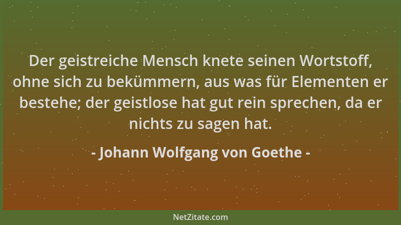 Johann Wolfgang von Goethe - Der geistreiche Mensch knete seinen Wortstoff, ohne sich zu bekümmern, aus was für Elementen e...