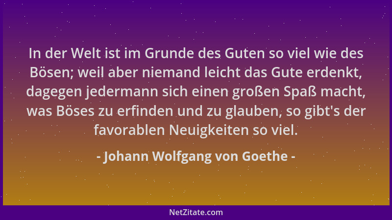 Johann Wolfgang von Goethe - In der Welt ist im Grunde des Guten so viel wie des Bösen; weil aber niemand leicht das Gute e...