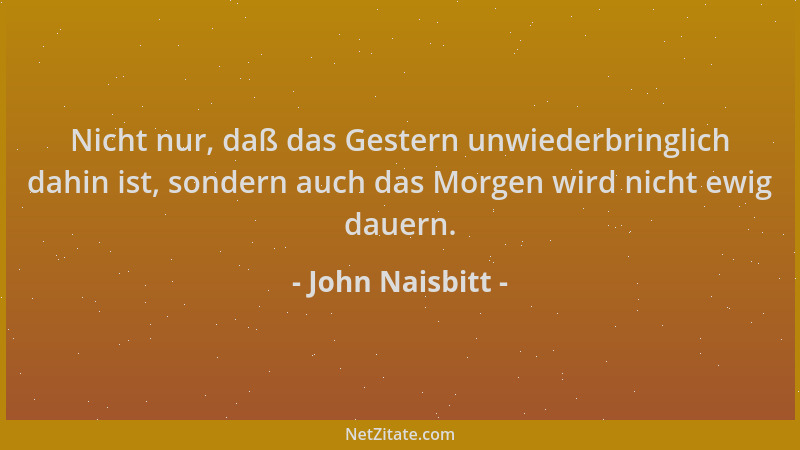 John Naisbitt - Nicht nur, daß das Gestern unwiederbringlich dahin ist, sondern auch das Morgen wird nicht ewig dauern....